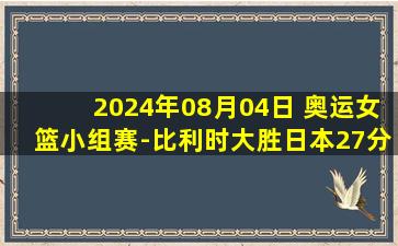 2024年08月04日 奥运女篮小组赛-比利时大胜日本27分！总净胜0分晋级淘汰赛！